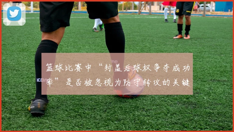 篮球比赛中“封盖后球权争夺成功率”是否被忽视为防守转攻的关键