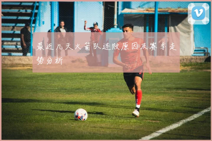 最近几天火箭队连败原因及赛季走势分析