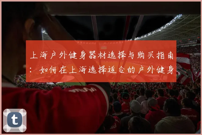 上海户外健身器材选择与购买指南：如何在上海选择适合的户外健身器材
