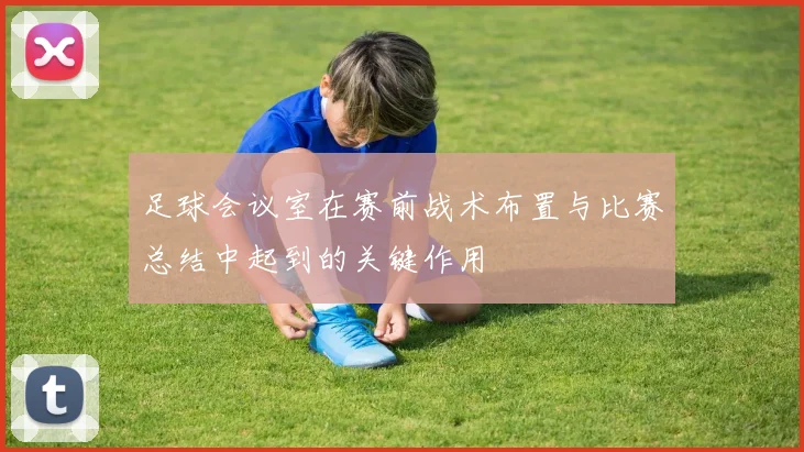 足球会议室在赛前战术布置与比赛总结中起到的关键作用