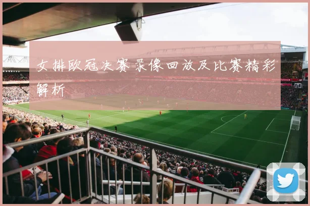 女排欧冠决赛录像回放及比赛精彩解析