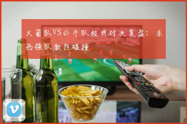 火箭队VS公牛队经典对决复盘：东西强队激烈碰撞